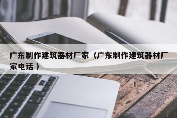 廣東制作建筑器材廠家（廣東制作建筑器材廠家電話 ）