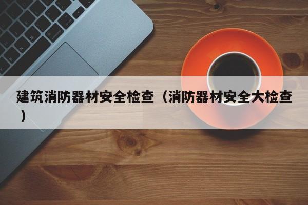建筑消防器材安全檢查（消防器材安全大檢查 ）