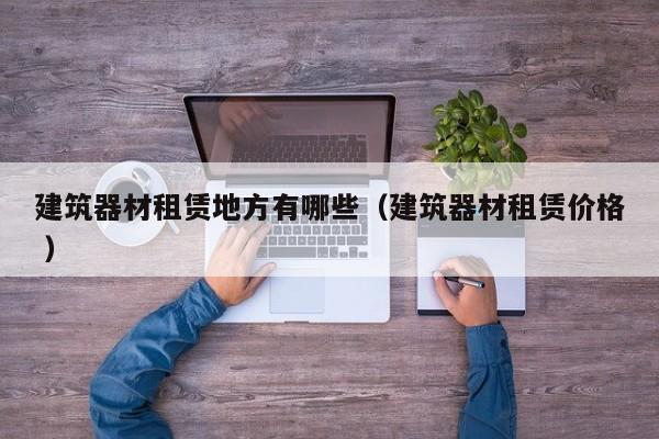 建筑器材租賃地方有哪些（建筑器材租賃價(jià)格 ）