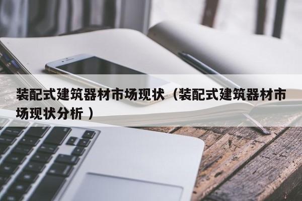 裝配式建筑器材市場現(xiàn)狀（裝配式建筑器材市場現(xiàn)狀分析 ）