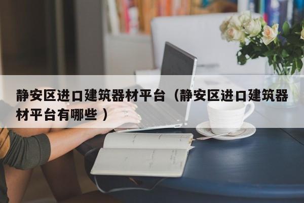 靜安區(qū)進(jìn)口建筑器材平臺(tái)（靜安區(qū)進(jìn)口建筑器材平臺(tái)有哪些 ）