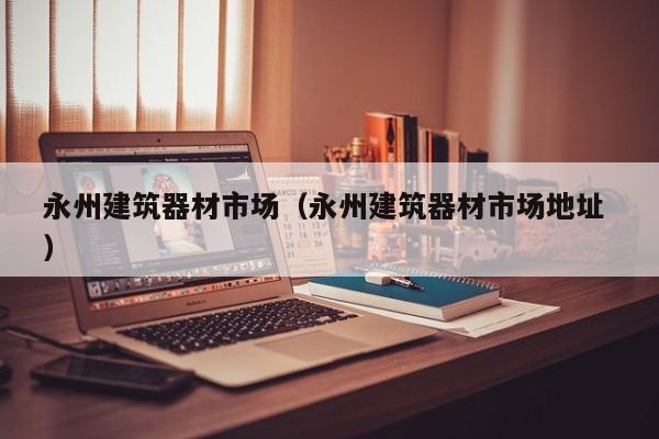 永州建筑器材市場(chǎng)（永州建筑器材市場(chǎng)地址 ）