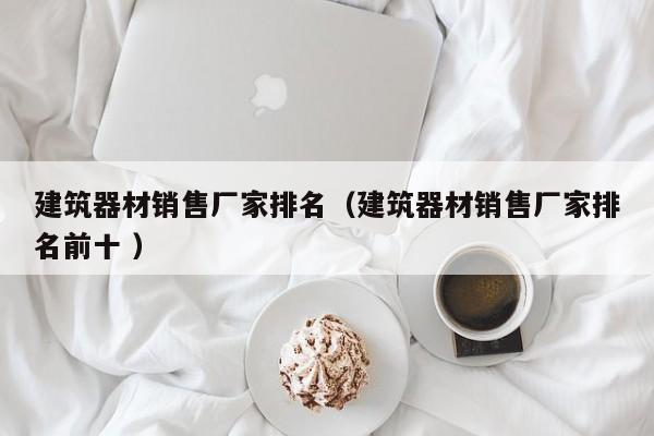 建筑器材銷售廠家排名（建筑器材銷售廠家排名前十 ）