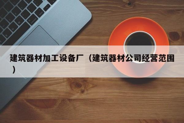 建筑器材加工設(shè)備廠（建筑器材公司經(jīng)營(yíng)范圍 ）